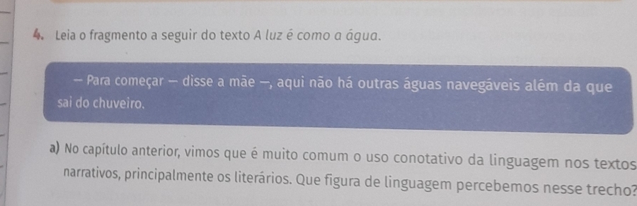 Leia o fragmento a seguir do texto A luz é como α água. 
- Para começar — disse a mãe —, aqui não há outras águas navegáveis além da que 
sai do chuveiro. 
a) No capítulo anterior, vimos que é muito comum o uso conotativo da linguagem nos textos 
narrativos, principalmente os literários. Que figura de linguagem percebemos nesse trecho?