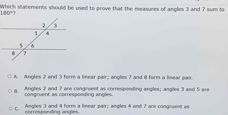 Which statements should be used to prove that the measures of angles 3 and 7 sum to
180° ?
A. Angles 2 and 3 form a linear pair; angles 7 and 8 form a linear pair.
B. Angles 2 and 7 are congruent as corresponding angles; angles 3 and 5 are
congruent as corresponding angles.
C. Angles 3 and 4 form a linear pair; angles 4 and 7 are congruent as
corresponding angles.