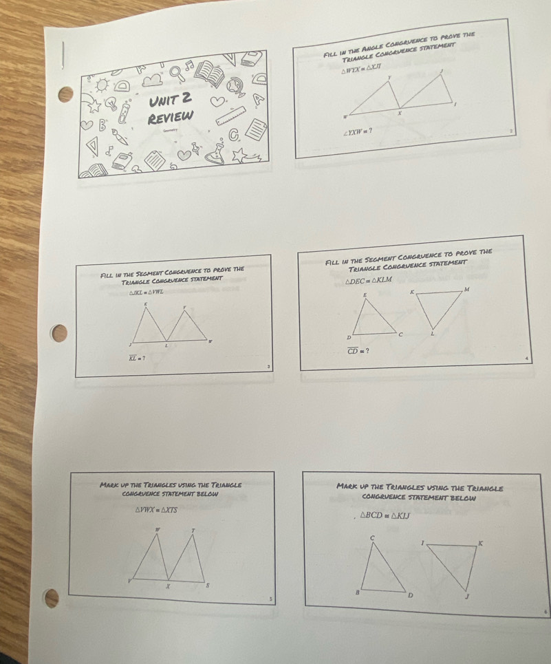 Fill in the Angle Congrvence to prove the
Triangle Congruence statement
∠ YXW=?
Fll in the Segment Cangruence to prove the Fill in the Segment Congruence to prove the
Triangle Congruence statement
Triangle Congrvence statement
△ DEC=△ KLM
△ JKL=△ VWL
r
L
overline CD=?
overline KL=7
Mark up the Triangles using the Triangle Mark up the Triangles using the Triangle
CONGRUENCE STATEMENT BELOW COngqUEnce StAtemeNT bELOW
△ VWX=△ XTS
△ BCD≌ △ KIJ
w T
V
x s
5
6