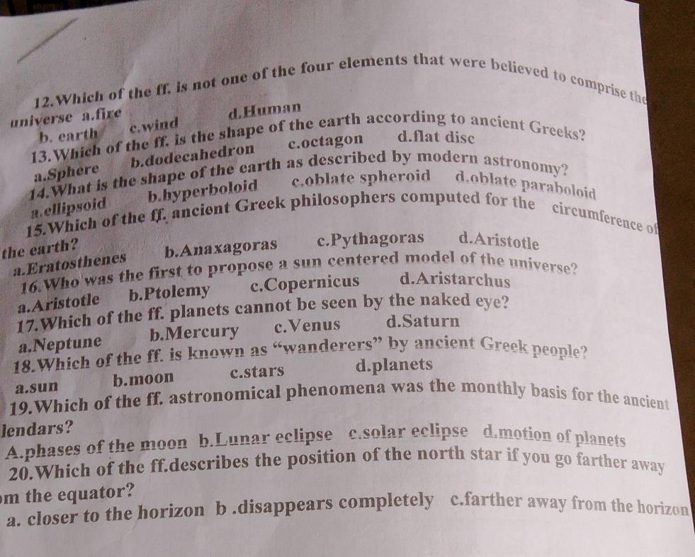 Which of the ff, is not one of the four elements that were believed to comprise the
universe a.fire
b. earth c. wind d.Human
13.Which of the ff. is the shape of the earth according to ancient Greeks?
a.Sphere b.dodecahedron c.octagon d.flat disc
14.What is the shape of the earth as described by modern astronomy?
a.ellipsoid b.hyperboloid c.oblate spheroid d.oblate paraboloid
15.Which of the ff. ancient Greek philosophers computed for the circumference of
the earth?
b.Anaxagoras c.Pythagoras d.Aristotle
a.Eratosthenes
16.Who'was the first to propose a sun centered model of the universe?
a.Aristotle b.Ptolemy c.Copernicus d.Aristarchus
17.Which of the ff. planets cannot be seen by the naked eye?
a.Neptune b.Mercury c.Venus d.Saturn
18.Which of the ff. is known as “wanderers” by ancient Greek people?
a.sun b.moon c.stars d.planets
19.Which of the ff. astronomical phenomena was the monthly basis for the ancient
lendars?
A.phases of the moon b.Lunar eclipse c.solar eclipse d.motion of planets
20.Which of the ff.describes the position of the north star if you go farther away
m the equator?
a. closer to the horizon b .disappears completely c.farther away from the horizon