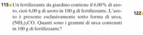 115# Un fertilizzante da giardino contiene il 6,00% di azo- 
to, cioè 6,00 g di azoto in 100 g di fertilizzante. L’azo- 122
to è presente esclusivamente sotto forma di urea,
(NH_2)_2CO. Quanti sono i grammi di urea contenuti 
in 100 g di fertilizzante?