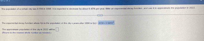 The population of a certain city was 4,556 in 1996. It is expected to decrease by about 0.45% per year. Write an exponential decay function, and use it to approximate the population in 2022 
The exponential decay function where f(x) is the population of the city x years after 1996 is f(x)=4556-0.0955^x
The approximate population of the city in 2022 will be □ 
(Round to the nearest whole number as needed.)