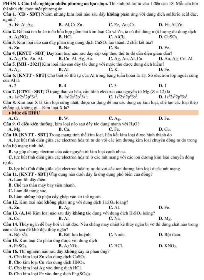 PHÀN I. Câu trắc nghiệm nhiều phương án lựa chọn. Thí sinh trả lời từ câu 1 đến câu 18. Mỗi câu hỏi
thí sinh chỉ chọn một phương án.
Câu 1. [CD - SBT] Nhóm những kim loại nào sau đây không phản ứng với dung dịch sulfuric acid đặc,
nguội?
A. Fe, Al, Ag . B. Al,Cr, Zn . C. Fe, Au,Cr . D. Fe, Al, Zn .
Câu 2. Dhat e # hoà tan hoàn toàn hỗn hợp gồm hai kim loại Cu và Zn, ta có thể dùng một lượng dư dung dịch
A. AgNO_3. B. HCl. C. AlCl₃. D. CuS O_
Câu 3. Kim loại nào sau đây phản ứng dung dịch CuSO4 tạo thành 2 chất kết tủa?
A. Zn. B. Na. C. Ba. D. Fe.
Câu 4. [KNTT - SBT] Dãy kim loại nào sau đây sắp xếp theo thứ tự độ dẫn điện giảm dần?
A. Ag,Cu,Au, Al B. Cu, Al, Ag, Au. C. Ag, Au, Al, Cu. D. Au,Ag , Cu, Al.
Câu 5. [MH-2021] ] Kim loại nào sau đây tác dụng với nước thu được dung dịch kiểm?
A. Ag. B. Al. C. K. D. Fe.
Câu 6. [KNTT - SBT] Cho biết số thứ tự ciaAI trong bảng tuần hoàn là 13. Số electron lớp ngoài cùng
của Al là
A. 2 B. 4 C. 3 D. 1
Câu 7. [CTST - SBT] Ở trạng thái cơ bản, cầu hình electron của nguyên tử Mg(Z=12) là
A. 1s^22s^32p^63s^2. B. 1s^22s^22p^73s^1. C. 1s^22s^22p^63s^2. D. 1s^22s^22p^63s^1.
Câu 8. Kim loại X là kim loại cứng nhất, được sử dụng để mạ các dụng cụ kim loại, chế tạo các loại thép
chồng gi, không gi…Kim loại X là?
Mức độ HIÊU
A. Cr. B. W. C. Ag. D. Fe.
Câu 9. Ở điều kiện thường, kim loại nào sau đây tác dụng mạnh với H_2O ? D. Cu.
A. Mg. B. Ca. C. Fe.
Câu 10. [KNTT - SBT] Trong mạng tinh thể kim loại, liên kết kim loại được hình thành do
A. lực hút tĩnh điện giữa các electron hóa trị tự do với các ion dương kim loại chuyển động tự do trong
toàn bộ mạng tinh thể,
B. sự góp chung electron của các nguyên tử kim loại cạnh nhau.
C. lực hút tĩnh điện giữa các electron hóa trị ở các nút mạng với các ion dương kim loại chuyển động
tự do.
D. lực hút tỉnh điện giữa các electron hóa trị tự do với các ion dương kim loại ở các nút mạng.
Câu 11. [KNTT - SBT] Ứng dụng nào dưới đây là ứng dụng phổ biến của đồng?
A. Làm lõi dây điện.
B. Chế tạo thân máy bay siêu nhanh.
C. Làm đồ trang sức.
D. Làm những bộ phận cấy ghép vào cơ thể người.
Câu 12. Kim loại nào không phản ứng với dung dịch H_2SO_4 loãng?
A. Zn. B. Ag. C. Al. D. Fe.
Câu 13. (A.14) Kim loại nào sau đây không tác dụng với dung dịch H_2SO_4 loãng?
A. Cu. B. Al. C. A a. D. Mg.
Câu 14. Thủy ngân dễ bay hơi và rất độc. Nếu chẳng may nhiệt kế thủy ngân bị vỡ thì dùng chất nào trong
các chất sau để khử độc thủy ngân?
A. Bột sắt. B. Bột lưu huỳnh. C. Nước. D. Bột than.
Câu 15. Kim loại Cu phản ứng được với dung dịch
A. FeSO₄ B. AgNO_3. C. HCl. D. KNO3.
Câu 16. Thí nghiệm nào sau đây không xảy ra phản ứng?
A. Cho kim loại Zn vào dung dịch CuSO₄.
B. Cho kim loại Cu vào dung dịch HNO3.
C. Cho kim loại Ag vào dung dịch HCl.
D. Cho kim loại Fe vào dung dịch Fe_2(SO_4)_3.