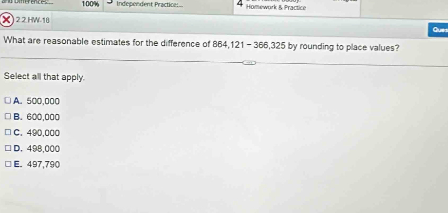 and Differences 100% Independent Practice:... Homework & Practice
X)2.2.HW-18 Ques
What are reasonable estimates for the difference of 864,121 -366,325 by rounding to place values?
Select all that apply.
A. 500,000
B. 600,000
C. 490,000
D. 498,000
E. 497,790