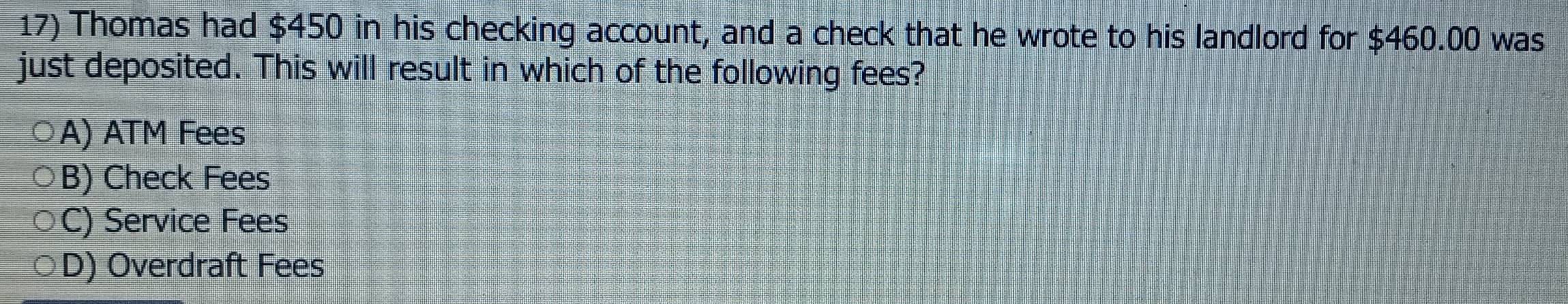 Thomas had $450 in his checking account, and a check that he wrote to his landlord for $460.00 was
just deposited. This will result in which of the following fees?
A) ATM Fees
B) Check Fees
C) Service Fees
D) Overdraft Fees