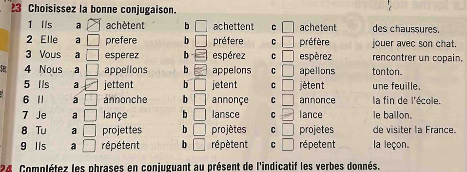 Choisissez la bonne conjugaison.
1 Ils a achètent b achettent C achetent des chaussures.
2 Elle a prefere b préfere C □° préfère jouer avec son chat.
3 Vous a esperez b espérez C □ espèrez rencontrer un copain.
ses 4 Nous a appellons b appelons C apellons tonton.
5 lls a jettent b jetent C ) jètent une feuille.
6 I a annonche b □ annonçe C | annonce la fin de l'école.
7 Je a lançe b lansce C lance le ballon.
8 Tu a projettes b □ projètes C | □ projetes de visiter la France.
9 Ils a répétent b répètent C frac  répetent la leçon.
24 Complétez les phrases en conjuguant au présent de l'indicatif les verbes donnés.