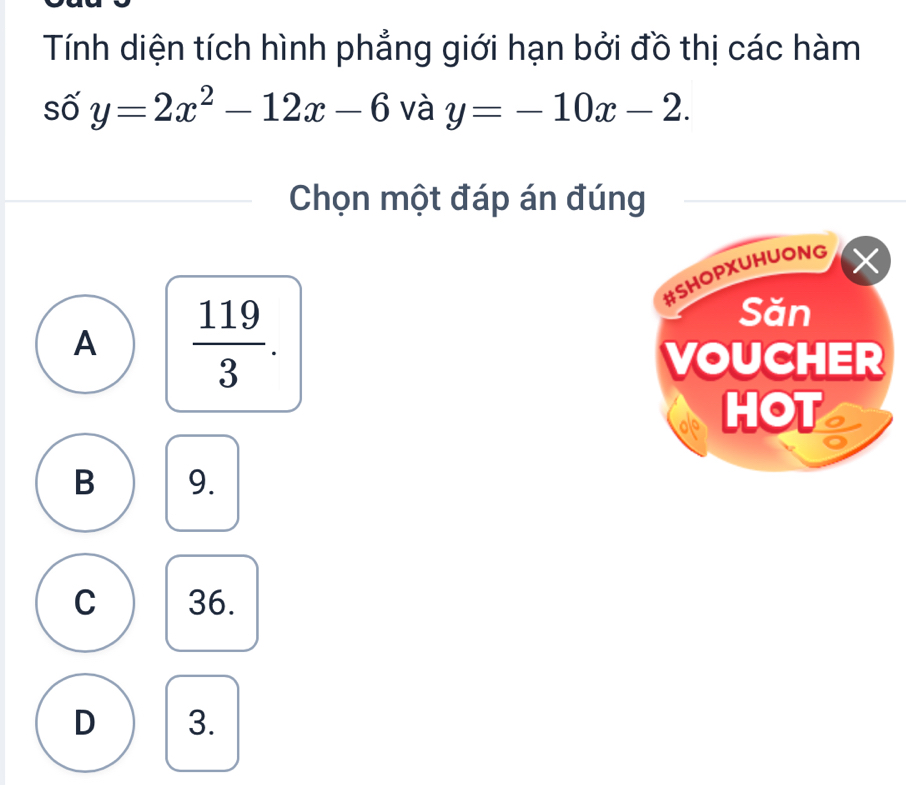 Tính diện tích hình phẳng giới hạn bởi đồ thị các hàm
số y=2x^2-12x-6 và y=-10x-2. 
Chọn một đáp án đúng
#SHOPXUHUONG ×
A  119/3 . 
Săn
VOUCHER
HOT C
B 9.
C 36.
D 3.