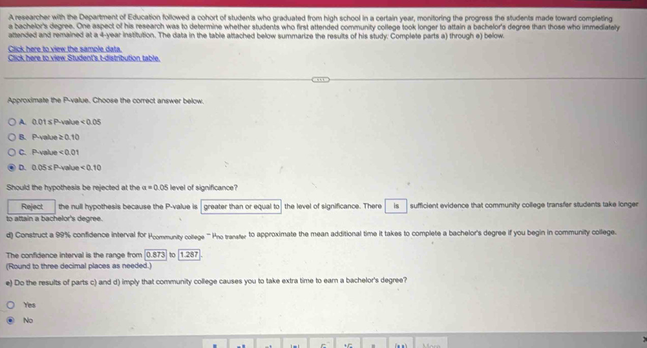 A researcher with the Department of Education followed a cohort of students who graduated from high school in a certain year, monitoring the progress the students made toward completing
a bachelor's degree. One aspect of his research was to determine whether students who first attended community college took longer to attain a bachelor's degree than those who immediataly
attended and remained at a 4-year institution. The data in the table attached below summarize the results of his study. Complete parts a) through e) below.
Click here to view the sample data.
Click here to view Student's t-distribution table.
Approximate the P -value. Choose the correct answer below,
A. 0.01 ≤P-value <0.05
B. P-yalue ≥ 0.10
C. P -value <0.01
D. 0.05≤P -value <0.10
Should the hypothesis be rejected at the alpha =0.05 level of significance?
Reject the null hypothesis because the P -value is greater than or equal to the level of significance. There is sufficient evidence that community college transfer students take longer
to attain a bachelor's degree.
d) Construct a 99% confidence interval for Hcommunity college "' Hno transfer to approximate the mean additional time it takes to complete a bachelor's degree if you begin in community college.
The confidence interval is the range from 0.873 to 1.287
(Round to three decimal places as needed.)
e) Do the results of parts c) and d) imply that community college causes you to take extra time to earn a bachelor's degree?
Yes
No
C
