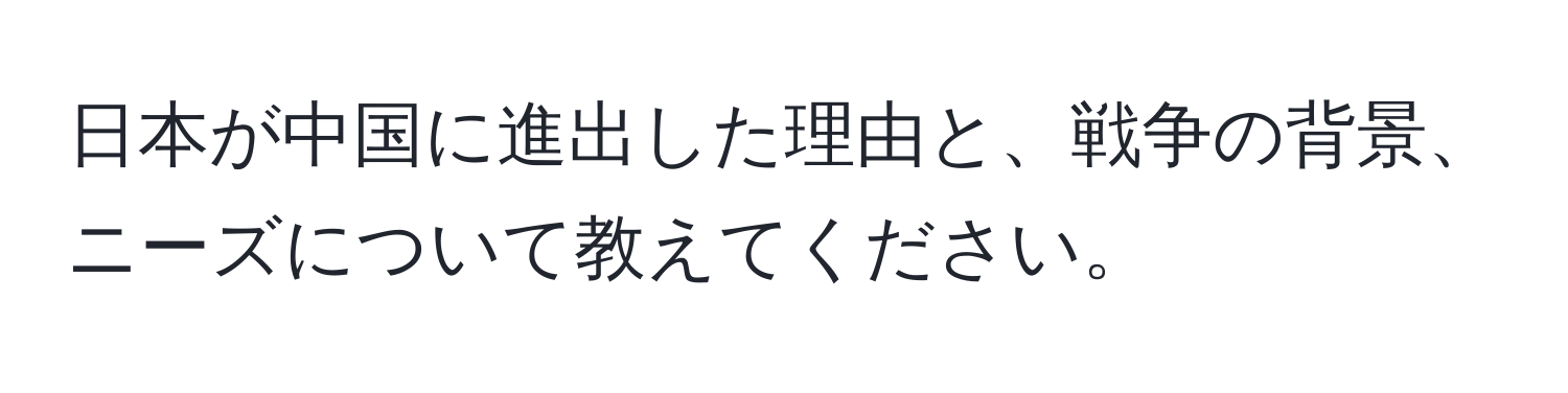 日本が中国に進出した理由と、戦争の背景、ニーズについて教えてください。