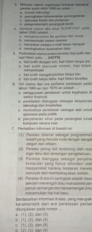 Motivasi utama organisasi kriminal merekrut
peretas pada akhir 1990-an untuk ....
a. inovasi teknologi
b. peningkatan keterampilan pemrograman
c. spionase bisnis dan penipuan
d. pengembangan perangkat keras
4. Dampak utama dari virus "ILOVEYOU" pada
tahun 2000 adalah . . . .
a. menghancurkan file gambar dan musik
b. memperbaiki sistem operasi
c. menyebar melalui e-mạil tanpa dampak
d. meningkatkan keamanan data
5. Perbedaan utama antara peretas topi putih dan
topi hitam yaitu .... (HOTS)
a. topi putih dengan izin, topi hitam tanpa izin
b. topi putih merusak sistem, topi hitam
memperbaiki
c. topi putih mengeksploitasi tanpa izin
d.topi putih tanpa etika, topi hitam beretika
6. Ciri utama dari era pertama peretasan pada
tahun 1960-an dan 1970-an adalah ....
a. penggunaan peretasan untuk kejahatan di
sektor finansial
b. peretasan dianggap sebagai eksploras
teknologi dan kreativitas
c. munculnya peretasan sebagai alat untuk
spionase pada politik
d. penyebaran virus pada perangkat lunal
komputer secara luas
7. Perhatikan informasi di bawah ini.
(1) Peretas dikenal sebagai programmer
kreatif yang menulis kode dengan sangat
elegan dan efisien.
(2) Peretas sering kali terdorong oleh rasa
ingin tahu dan tantangan pengetahuan.
(3) Peretas dianggap sebagai penjaha
komputer yang harus dihindari oleh
masyarakat karena tindakan mereka
merusak dan membahayakan sistem.
(4) Peretas di era ini seringkali adalah sisw
sekolan menengah atau mahasiswa yan
penuh semangat dan bersemangat untu
menemukan hal-hal baru.
Berdasarkan informasi di atas, yang merupak
karakteristik dari era peretasan pertar
ditunjukkan pada nomor ....
a. (1), (2), dan (3)
b. (1), (2), dan (4)
c. (1), (3), dan (4)
d. (2). (3), dan (4)