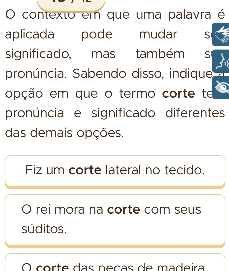 contexto em que uma palavra é
aplicada pode mudar S
significado, mas também S
pronúncia. Sabendo disso, indique
opção em que o termo corte te
pronúncia e significado diferentes
das demais opções.
Fiz um corte lateral no tecido.
rei mora na corte com seus
súditos.
O corte das néças de madeira