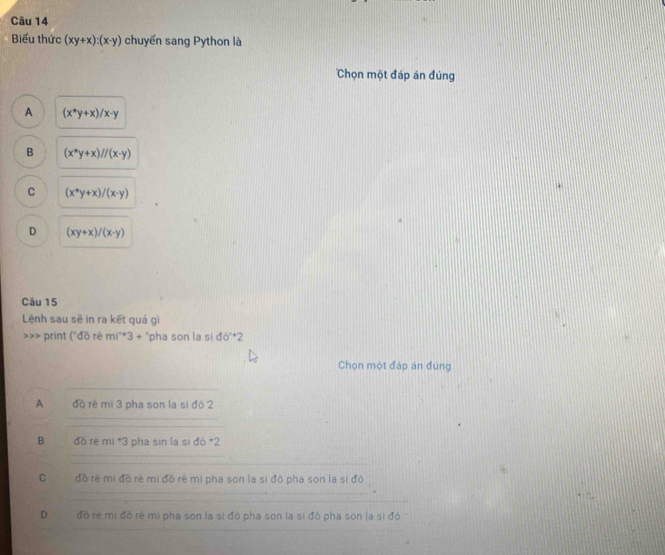 Biểu thức (xy+x):(x-y) chuyển sang Python là
Chọn một đáp án đúng
A (x^+y+x)/x-y
B (x^*y+x)//(x· y)
C (x^*y+x)/(x-y)
D (xy+x)/(x-y)
Câu 15
Lệnh sau sẽ in ra kết quả gì
>> print ('đồ ré mi^*3+ + "pha son la si db°^+2
Chọn một đáp án đúng
A đồ rê mi 3 pha son la si đô 2
B *đồ rẽ mị *3 pha sin la sì đò *2
C đồ rê mi đồ rẻ mi đồ rè mi pha son la sì đô pha son la sì đô
D đồ rẻ mì đô rê mì pha son la si đó pha son la si đó pha son la sì độ