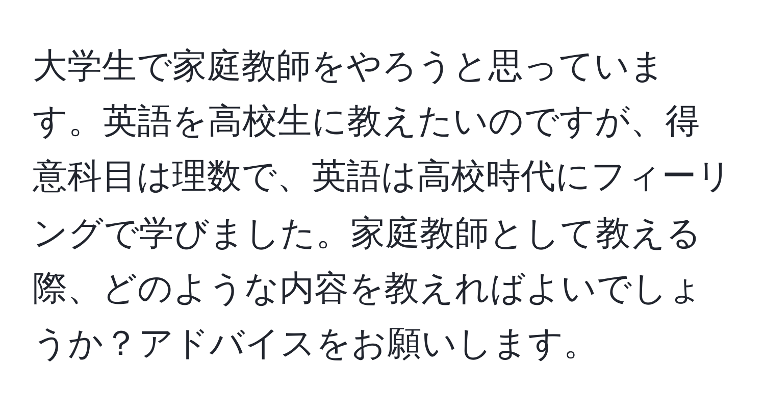 大学生で家庭教師をやろうと思っています。英語を高校生に教えたいのですが、得意科目は理数で、英語は高校時代にフィーリングで学びました。家庭教師として教える際、どのような内容を教えればよいでしょうか？アドバイスをお願いします。