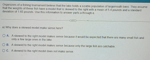 Organizers of a fishing tournament believe that the lake holds a sizable population of largemouth bass. They assume
that the weights of these fish have a model that is skewed to the right with a mean of 5.4 pounds and a standard
deviation of 1.65 pounds. Use this information to answer parts a through e
a) Why does a skewed model make sense here?
A. A skewed to the right model makes sense because it would be expected that there are many small fish and
only a few large ones in the lake
B. A skewed to the right model makes sense because only the large fish are catchable
C. A skewed to the right model does not make sense