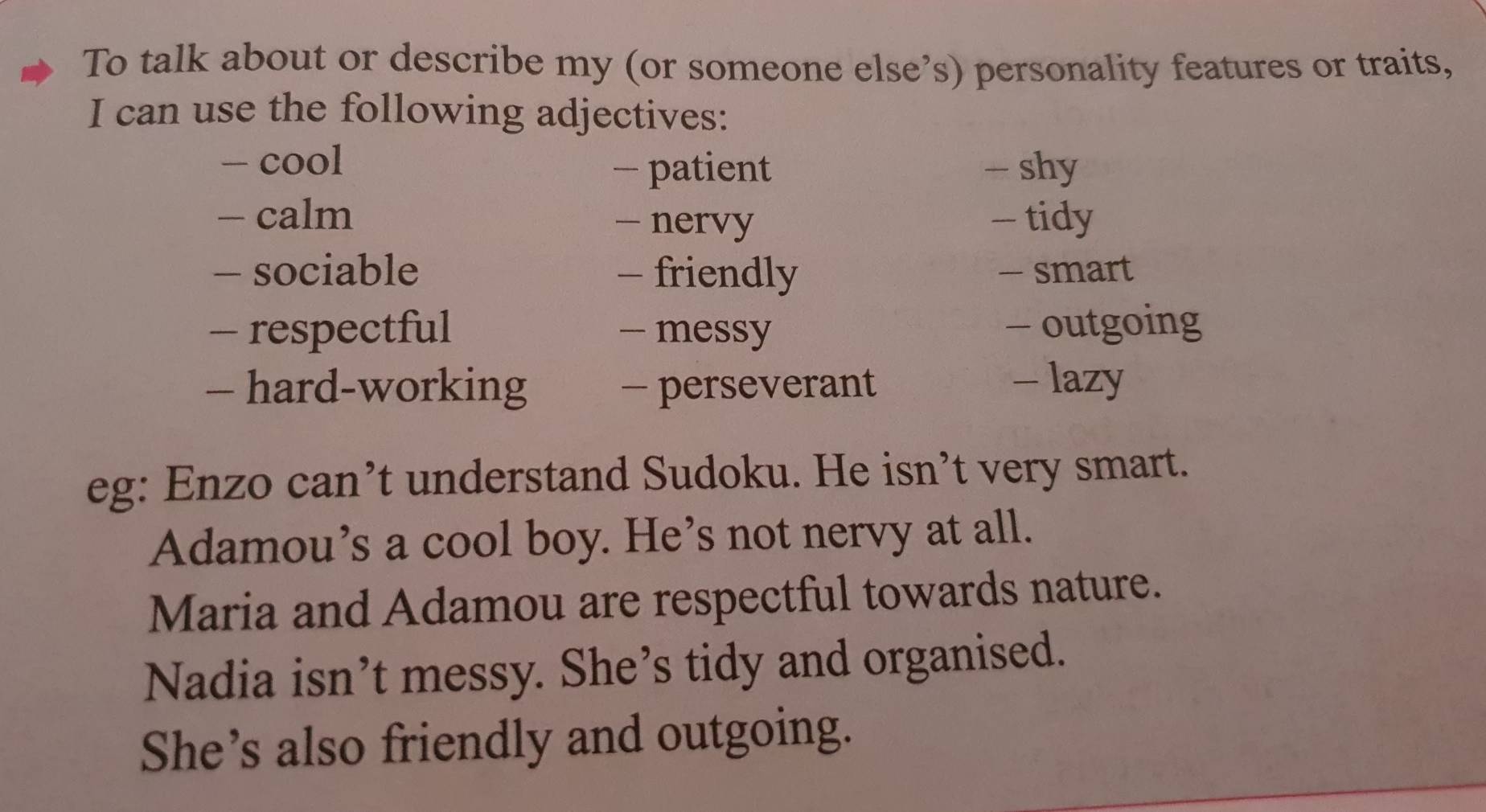 To talk about or describe my (or someone else’s) personality features or traits, 
I can use the following adjectives: 
- cool 
- patient - shy 
- calm - tidy 
- nervy 
- sociable - friendly - smart 
- respectful - messy - outgoing 
— hard-working - perseverant - lazy 
eg: Enzo can’t understand Sudoku. He isn’t very smart. 
Adamou’s a cool boy. He’s not nervy at all. 
Maria and Adamou are respectful towards nature. 
Nadia isn’t messy. She’s tidy and organised. 
She’s also friendly and outgoing.