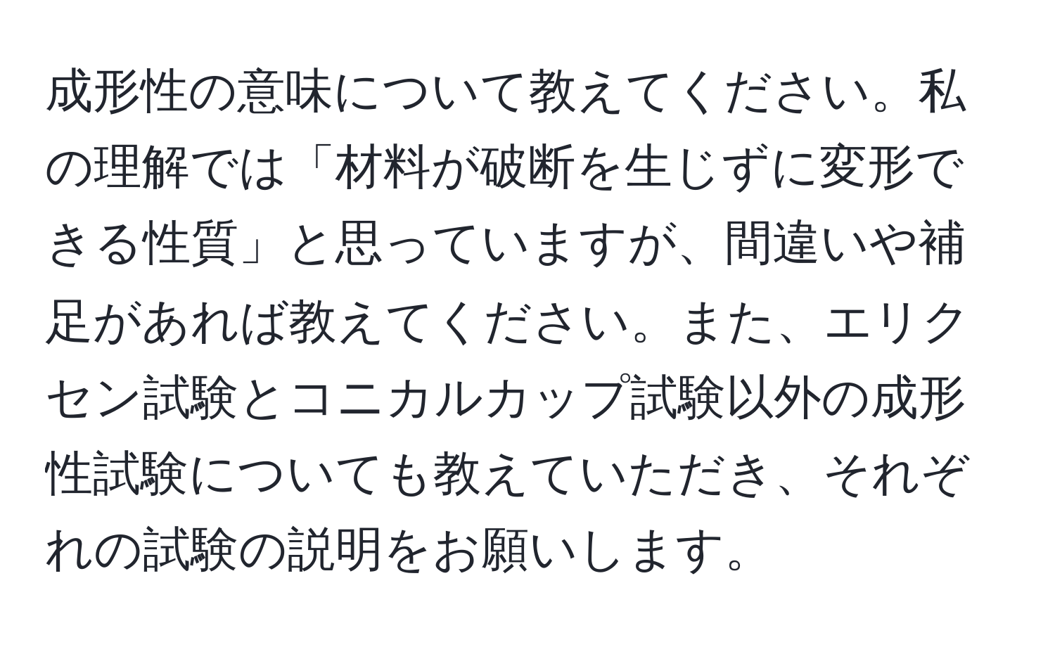 成形性の意味について教えてください。私の理解では「材料が破断を生じずに変形できる性質」と思っていますが、間違いや補足があれば教えてください。また、エリクセン試験とコニカルカップ試験以外の成形性試験についても教えていただき、それぞれの試験の説明をお願いします。