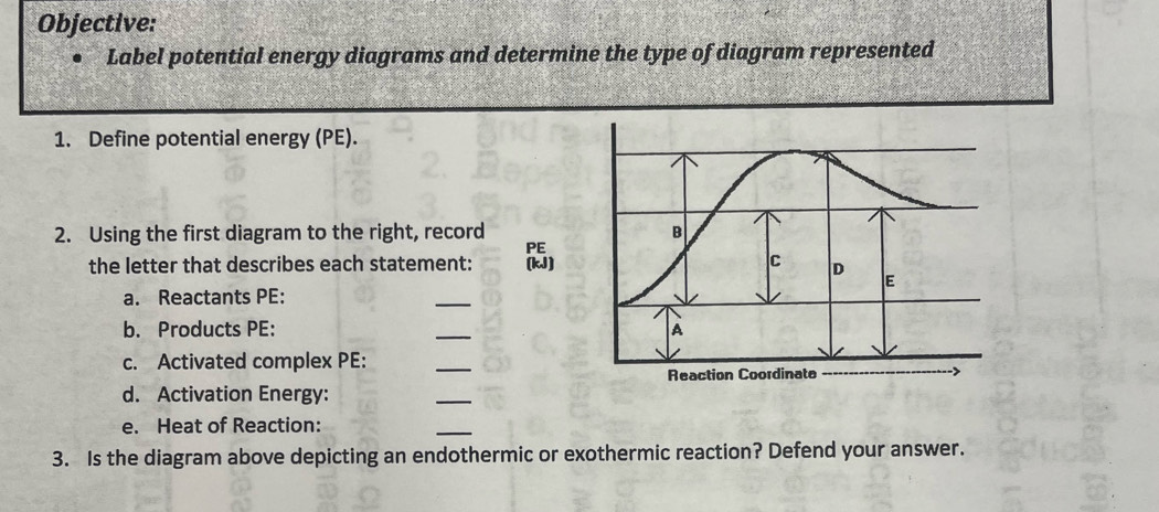 Objective: 
Label potential energy diagrams and determine the type of diagram represented 
1. Define potential energy (PE). 
2. Using the first diagram to the right, record 
PE 
the letter that describes each statement: (kJ) 
a. Reactants PE: 
_ 
b. Products PE : _ 
c. Activated complex PE : 
_ 
d. Activation Energy: 
_ 
e. Heat of Reaction: 
_ 
3. Is the diagram above depicting an endothermic or exothermic reaction? Defend your answer.