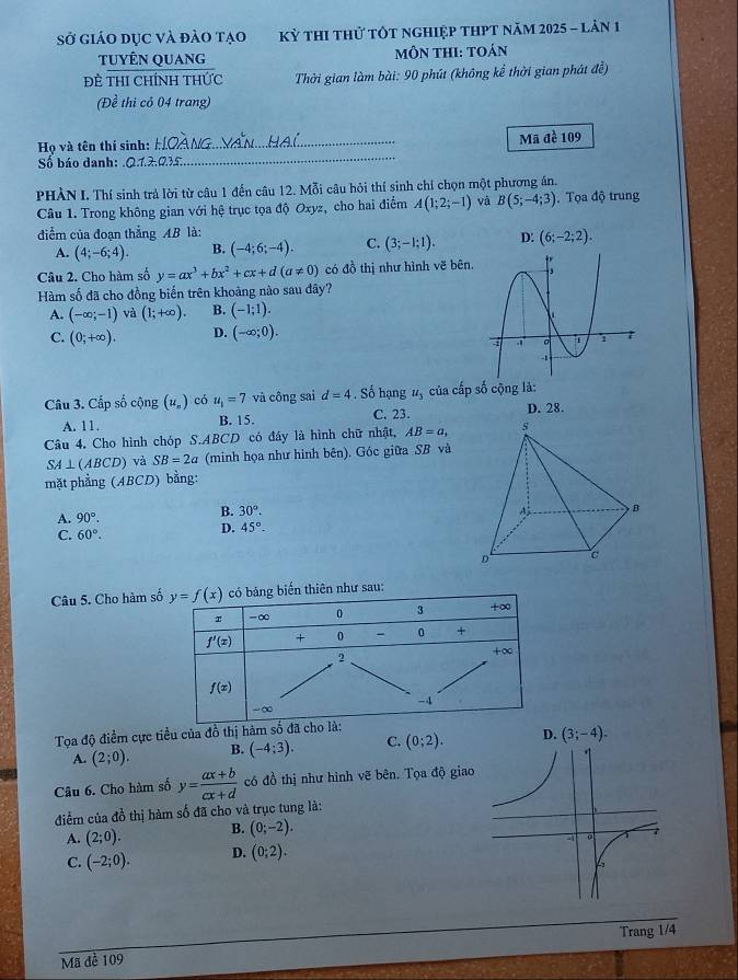 Sở giáo dục và đảo tạo Kỳ thI thử tôt nghiệp tHPT năm 2025 - lản 1
tuyÊn quang MÔN THI: TOán
Đề thI Chính thức  Thời gian làm bài: 90 phút (không kể thời gian phát đề)
(Đề thi có 04 trang)
Họ và tên thí sinh: _Mã đề 109
Số báo danh: .Q.1.2.Ω.35.
_
PHÀN I. Thí sinh trả lời từ câu 1 đến câu 12. Mỗi câu hỏi thí sinh chí chọn một phương án.
Câu 1. Trong không gian với hệ trục tọa độ Oxyz, cho hai điểm A(1;2;-1) vị B(5;-4;3).  Tọa độ trung
điểm của đoạn thẳng AB là:
A. (4;-6;4). B. (-4;6;-4). C. (3;-1;1). D: (6;-2;2).
Câu 2. Cho hàm số y=ax^3+bx^2+cx+d(a!= 0) có đồ thị như hình vẽ bên.
Hàm số đã cho đồng biến trên khoảng nào sau dây?
A. (-∈fty ;-1) và (1;+∈fty ). B. (-1;1).
C. (0;+∈fty ). D. (-∈fty ;0).
Câu 3. Cấp số cộng (u_n) có u_1=7 và công sai d=4. Số hạng u_3 của cấp số cộng là:
A. 11. B. 15. C. 23.
D. 28.
Câu 4. Cho hình chóp S.ABCD có đây là hình chữ nhật, AB=a,
SA⊥ (ABCD) và SB=2a (minh họa như hinh bên). Góc giữa SB và
mặt phẳng (ABCD) bằng:
A. 90°.
B. 30°.
C. 60°.
D. 45°-
Câu 5. Cho hàm s như sau:
Tọa độ điểm cực tiều của đồ thị hàm s
A. (2;0). B. (-4;3). C. (0;2).
Câu 6. Cho hàm số y= (ax+b)/cx+d  có đồ thị như hình vẽ bên. Tọa độ giao
điểm của đồ thị hàm số đã cho và trục tung là:
A. (2;0). B. (0;-2).
C. (-2;0). D. (0;2).
Trang 1/4
Mã đề 109