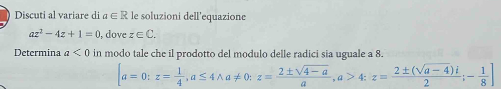 Discuti al variare di a∈ R le soluzioni dell’equazione
az^2-4z+1=0 , dove z∈ C. 
Determina a<0</tex> in modo tale che il prodotto del modulo delle radici sia uguale a 8.
[a=0:z= 1/4 , a≤ 4wedge a!= 0 : z= (2± sqrt(4-a))/a , a>4:z= (2± (sqrt(a-4))i)/2 ;- 1/8 ]