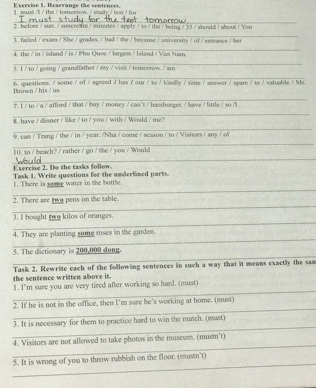 Rearrange the sentences.
1. must /I / the / tomorrow. / study / test / for
_
2. before / sun. / suncream / minutes / apply / in / the / being / 35 / should / about / You
_
3. failed / exam / She / grades. / bad / the / because / university / of / entrance / her
_
4. the / in / island / is / Phu Quoc / largest / Island / Viet Nam.
_
5. I / to / going / grandfather / my / visit / tomorrow. / am
_
6. questions. / some / of / agreed I has / our / to / kindly / time / answer / spare / to / valuable / Mr.
Brown / his / us
_
7. I / to / a / afford / that / buy / money / can’t / hamburger. / have / little / so /I
_
8. have / dinner / like / to / you / with / Would / me?
_
9. can / Trang / the / in / year. /Nha / come / season / to / Visitors / any / of
_
10. to / beach? / rather / go / the / you / Would
_
Exercise 2. Do the tasks follow.
Task 1. Write questions for the underlined parts.
_
1. There is some water in the bottle.
_
2. There are two pens on the table.
_
_
3. I bought two kilos of oranges.
_
_
4. They are planting some roses in the garden.
_
_
5. The dictionary is 200,000 dong.
_
Task 2. Rewrite each of the following sentences in such a way that it means exactly the sam
the sentence written above it.
_
1. I’m sure you are very tired after working so hard. (must)
_
2. If he is not in the office, then I’m sure he’s working at home. (must)
_
3. It is necessary for them to practice hard to win the match. (must)
_
4. Visitors are not allowed to take photos in the museum. (mustn’t)
_
5. It is wrong of you to throw rubbish on the floor. (mustn’t)