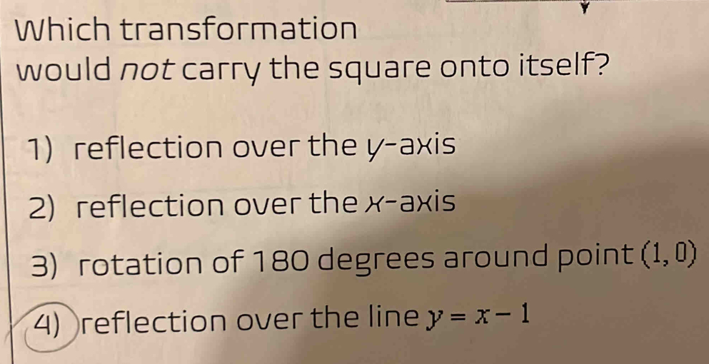 Which transformation
would not carry the square onto itself?
1) reflection over the y-axis
2) reflection over the x-axis
3) rotation of 180 degrees around point (1,0)
4) reflection over the line y=x-1