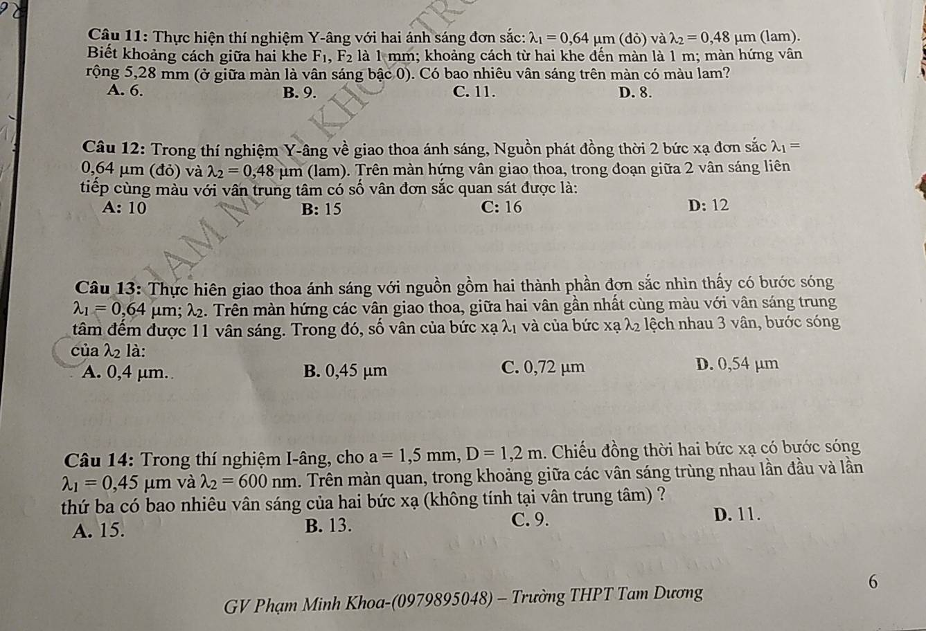 Thực hiện thí nghiệm Y-âng với hai ánh sáng đơn sắc: lambda _1=0,64mu m(do) )valambda _2=0,48mu m (lam).
Biết khoảng cách giữa hai khe F_1,F_2 là 1 mm; khoảng cách từ hai khe đến màn là 1 m; màn hứng vân
rộng 5,28 mm (ở giữa màn là vân sáng bậc 0). Có bao nhiêu vân sáng trên màn có màu lam?
A. 6. B. 9. C. 11. D. 8.
Câu 12: Trong thí nghiệm Y-âng về giao thoa ánh sáng, Nguồn phát đồng thời 2 bức xạ đơn sắc lambda _1=
0,64 μm (đỏ) và lambda _2=0,48 mu n n (lam). Trên màn hứng vân giao thoa, trong đoạn giữa 2 vân sáng liên
tiếp cùng màu với vân trung tâm có số vân đơn sắc quan sát được là:
A:10 B: 15 C: 16 D:12
Câu 13: Thực hiên giao thoa ánh sáng với nguồn gồm hai thành phần đơn sắc nhìn thấy có bước sóng
lambda _1=0,64mu m;lambda _2 :. Trên màn hứng các vân giao thoa, giữa hai vân gần nhất cùng màu với vân sáng trung
tâm đếm được 11 vân sáng. Trong đó, số vân của bức xạ λị và của bức xạ λ2 lệch nhau 3 vân, bước sóng
của λ2 là:
A. 0,4 μm. B. 0,45 µm C. 0,72 µm D. 0,54 µm
*  Câu 14: Trong thí nghiệm I-âng, cho a=1,5mm,D=1,2m.  Chiếu đồng thời hai bức xạ có bước sóng
lambda _1=0,45mu m và lambda _2=600nm. Trên màn quan, trong khoảng giữa các vân sáng trùng nhau lần đầu và lần
thứ ba có bao nhiêu vân sáng của hai bức xạ (không tính tại vân trung tâm) ?
C. 9. D. 11.
A. 15. B. 13.
6
GV Phạm Minh Khoa-(0979895048) - Trường THPT Tam Dương