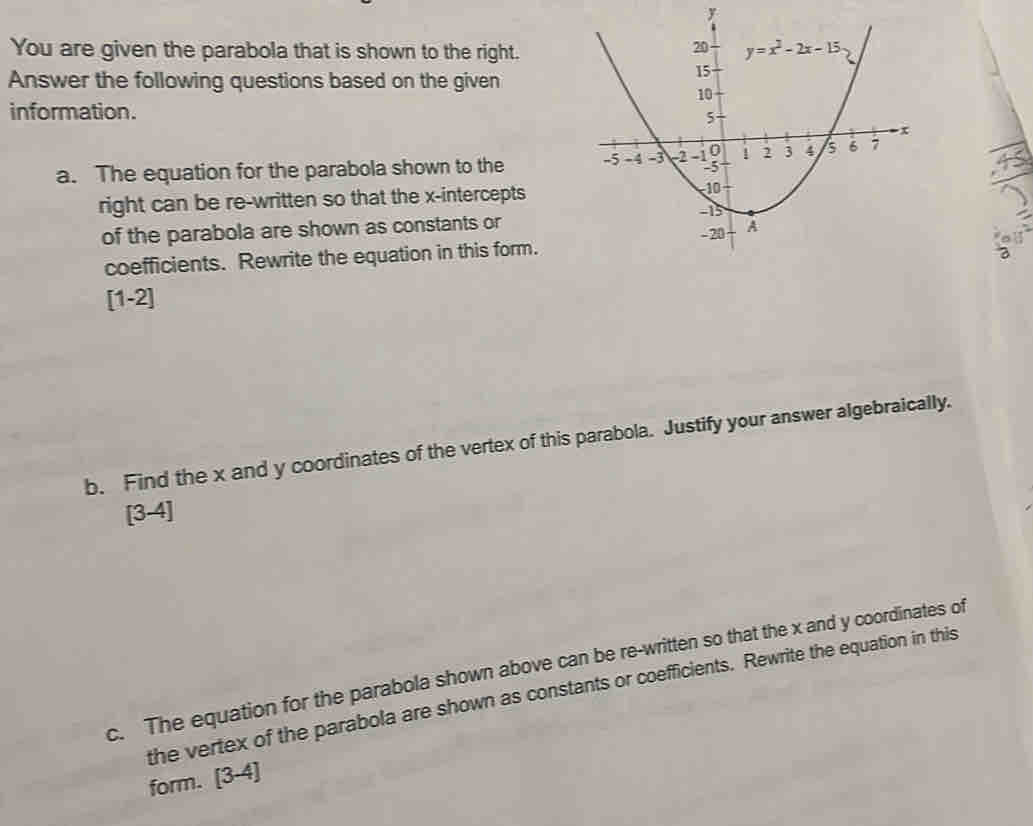 You are given the parabola that is shown to the right.
Answer the following questions based on the given
information.
a. The equation for the parabola shown to the 
right can be re-written so that the x-intercepts
of the parabola are shown as constants or
coefficients. Rewrite the equation in this form.
[1-2]
b. Find the x and y coordinates of the vertex of this parabola. Justify your answer algebraically.
[3-4]
c. The equation for the parabola shown above can be re-written so that the x and y coordinates of
the vertex of the parabola are shown as constants or coefficients. Rewrite the equation in this
form. [3-4]