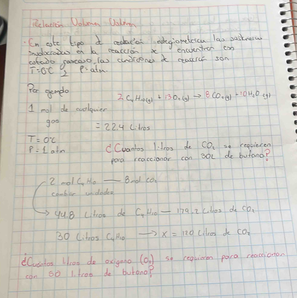 Rclacion Doluma Oalen 
Cn cotc t:po a cealacias eategiometeica lao pustnera 
involoctodus en h reacuion t encuentioon cn 
cotado saxoo, (a) (undroener a reaare son
p=
T=0°C 2 atm. 
Por evenple
2C_4H_10(g)+13O_2(g)to 8CO_(g)+10H_2O(g)
1 mol de cuolquier 
gos
=22.4Litros
T=0°C
P=Latm CCvantos 1:tros de CO_2 se requieren 
pora reaccionor can soc de butono? 
2 mol C Ho _8nol co: 
combior unidodes 
yu. 8 citros de C_4H_10-179.2 ctros de CO_2
2 0 litros C_4H_10 to x=120 coltros do CO_2
dCvintos Hroo do oxigeno (o_2) so requieren para reacionan 
con 50 1. tros de butono?