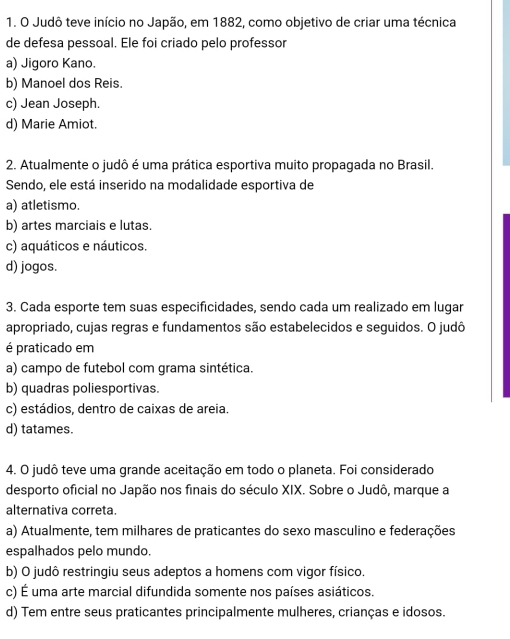 Judô teve início no Japão, em 1882, como objetivo de criar uma técnica
de defesa pessoal. Ele foi criado pelo professor
a) Jigoro Kano.
b) Manoel dos Reis.
c) Jean Joseph.
d) Marie Amiot.
2. Atualmente o judô é uma prática esportiva muito propagada no Brasil.
Sendo, ele está inserido na modalidade esportiva de
a) atletismo.
b) artes marciais e lutas.
c) aquáticos e náuticos.
d) jogos.
3. Cada esporte tem suas especificidades, sendo cada um realizado em lugar
apropriado, cujas regras e fundamentos são estabelecidos e seguidos. O judô
é praticado em
a) campo de futebol com grama sintética.
b) quadras poliesportivas.
c) estádios, dentro de caixas de areia.
d) tatames.
4. O judô teve uma grande aceitação em todo o planeta. Foi considerado
desporto oficial no Japão nos finais do século XIX. Sobre o Judô, marque a
alternativa correta.
a) Atualmente, tem milhares de praticantes do sexo masculino e federações
espalhados pelo mundo.
b) O judô restringiu seus adeptos a homens com vigor físico.
c) É uma arte marcial difundida somente nos países asiáticos.
d) Tem entre seus praticantes principalmente mulheres, crianças e idosos.