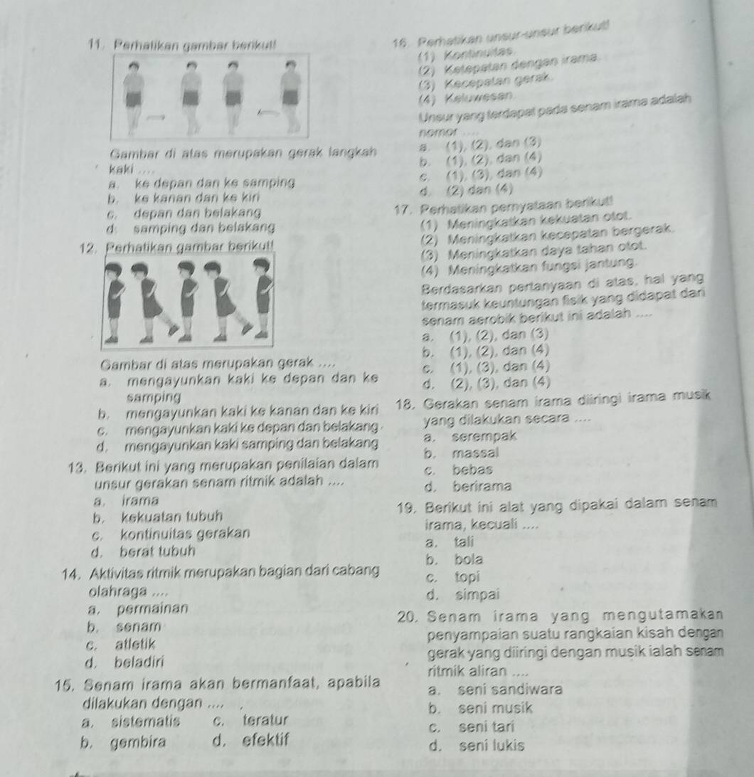 Perhatikan gambar berikut!
16. Perhatikan unsur-unsur berikut!
(1) Kontinuita
(2) Ketepatan dengan irama
(3) Kecepatan gerak.
(4) Keluwesan
Unsur yang terdapal pada senam irama adalah
nomor , , ..
Gambar di atas merupakan gerak langkah a. (1), (2), dan (3)
b. (1), (2). dan (4)
kaki .
a ke depan dan ke samping c. (1), (3), dan (4)
b. ke kanan dan ke kin d. (2) dan (4)
c. depan dan belakang
17. Perhatikan pernyataan berikut!
d samping dan belakang
(1) Meningkatkan kekuatan otot.
(2) Meningkatkan kecepatan bergerak.
12. Perhatikan gambar berikut!
(3) Meningkatkan daya tahan otot.
(4) Meningkatkan fungsi jantung.
Berdasarkan pertanyaan di atas, hal yang
termasuk keuntungan fisik yang didapat dari
senam aerobik berikut ini adalah ....
a. (1), (2), dan (3)
Gambar di atas merupakan gerak .... b. (1), (2), dan (4)
c. (1), (3), dan (4)
a. mengayunkan kaki ke depan dan ke d. (2), (3), dan (4)
samping
b. menɡayunkan kaki ke kanan dan ke kiri 18. Gerakan senam irama diiringi irama musik
c. mengayunkan kaki ke depan dan belakang yang dilakukan secara ....
d. mengayunkan kaki samping dan belakang b. massal a. serempak
13. Berikut ini yang merupakan penilaian dalam c. bebas
unsur gerakan senam ritmik adalah .... d. berirama
a irama
b. kekuatan tubuh 19. Berikut ini alat yang dipakai dalam senam
irama, kecuali ....
c. kontinuitas gerakan
d. berat tubuh a. tali
b. bola
14. Aktivitas ritmik merupakan bagian dari cabang c. topi
olahraga .... d. simpai
a. permainan
20. Senam irama yang mengutamakan
b. senam
c. atletik penyampaían suatu rangkaían kisah deŋgan
d. beladiri gerak yang diiringi dengan musik ialah seam 
ritmik aliran ....
15. Senam irama akan bermanfaat, apabila a. seni sandiwara
dilakukan dengan .... b. seni musik
a. sistematis c. teratur
c. seni tari
b. gembira d. efektif d. seni lukis