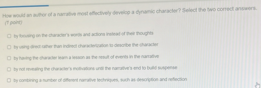 How would an author of a narrative most effectively develop a dynamic character? Select the two correct answers.
(1 point)
by focusing on the character's words and actions instead of their thoughts
by using direct rather than indirect characterization to describe the character
by having the character learn a lesson as the result of events in the narrative
by not revealing the character's motivations until the narrative's end to build suspense
by combining a number of different narrative techniques, such as description and reflection