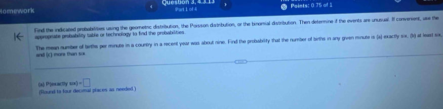 Question 3, 4.3.13 
Homework 
Part 1 of 4 Points: 0.75 of 1 
Find the indicated probabilities using the geometric distribution, the Poisson distribution, or the binomial distribution. Then determine if the events are unusual. If convenient, use the 
appropriate probability table or technology to find the probabilities 
The mean number of births per minute in a country in a recent year was about nine. Find the probability that the number of births in any given minute is (a) exactly six, (b) at least six 
and (c) more than six. 
(a) P(exactly s(x)=□
(Round to four decimal places as needed.)