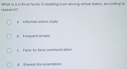 What is a critical factor in building trust among virtual teams, according to
research?
a. Informal online chats
b. Frequent emails
c. Face-to-face communication
d. Shared documentation