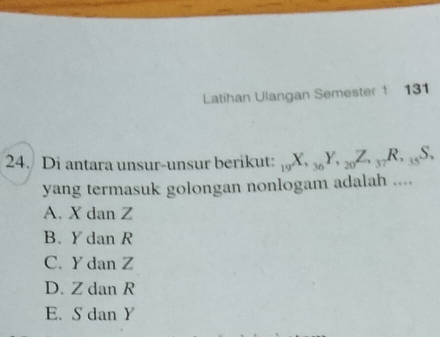 Latihan Ulangan Semester 1 131
24. Di antara unsur-unsur berikut: _19X, _36Y, _20Z, _37R, _35S, 
yang termasuk golongan nonlogam adalah ....
A. X dan Z
B. Y dan R
C. Y dan Z
D. Z dan R
E. S dan Y