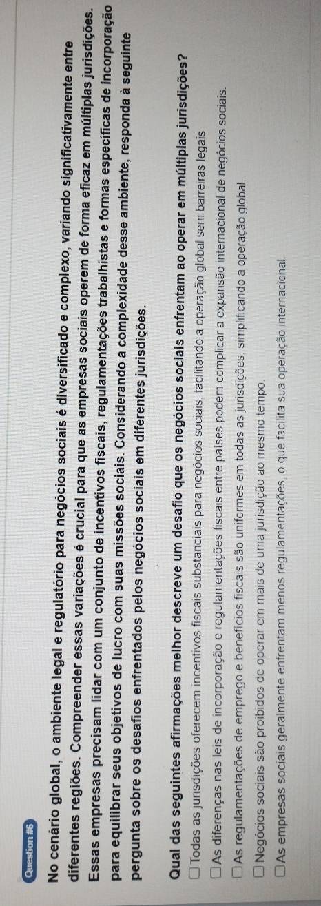 No cenário global, o ambiente legal e regulatório para negócios sociais é diversificado e complexo, variando significativamente entre
diferentes regiões. Compreender essas variações é crucial para que as empresas sociais operem de forma eficaz em múltiplas jurisdições.
Essas empresas precisam lidar com um conjunto de incentivos fiscais, regulamentações trabalhistas e formas específicas de incorporação
para equilibrar seus objetivos de lucro com suas missões sociais. Considerando a complexidade desse ambiente, responda à seguinte
pergunta sobre os desafios enfrentados pelos negócios sociais em diferentes jurisdições.
Qual das seguintes afirmações melhor descreve um desafio que os negócios sociais enfrentam ao operar em múltiplas jurisdições?
Todas as jurisdições oferecem incentivos fiscais substanciais para negócios sociais, facilitando a operação global sem barreiras legais
As diferenças nas leis de incorporação e regulamentações fiscais entre países podem complicar a expansão internacional de negócios sociais.
As regulamentações de emprego e benefícios fiscais são uniformes em todas as jurisdições, simplificando a operação global.
Negócios sociais são proíbidos de operar em mais de uma jurisdição ao mesmo tempo.
As empresas sociais geralmente enfrentam menos regulamentações, o que facilita sua operação internacional.