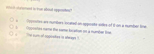 Which statement is true about opposites?
a Opposites are numbers located on opposite sides of 0 on a number line.
b Opposites name the same location on a number line.
The sum of opposites is always 1.