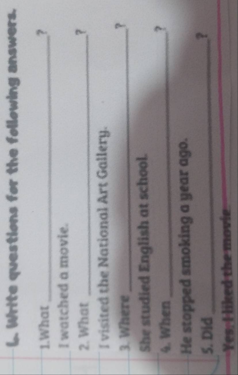 Write questions for the following answers. 
1.What _? 
I watched a movie. 
2. What _? 
I visited the National Art Gallery. 
3. Where_ 
? 
She studied English at school. 
4. When_ 
? 
He stopped smoking a year ago. 
5. Did_ 
1 
Yes, I liked the movie 
_ 
_
