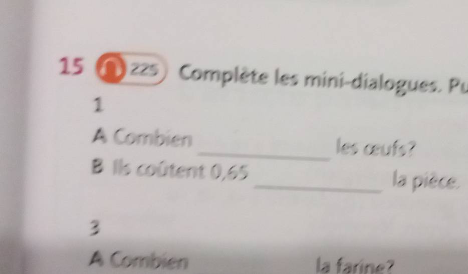 Nzzs) Complète les mini-dialogues. Pu 
1 
A Combien _les œufs? 
B Ils coûtent 0,65 _ la pièce. 
3 
A Combien la farine?