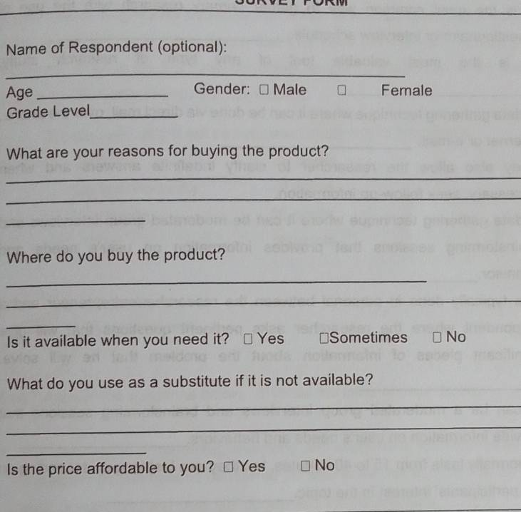 Name of Respondent (optional):
_
Age _Gender: Male Female
Grade Level_
What are your reasons for buying the product?
_
_
_
Where do you buy the product?
_
_
_
Is it available when you need it? Yes ≌Sometimes No
What do you use as a substitute if it is not available?
_
_
_
Is the price affordable to you? Yes No