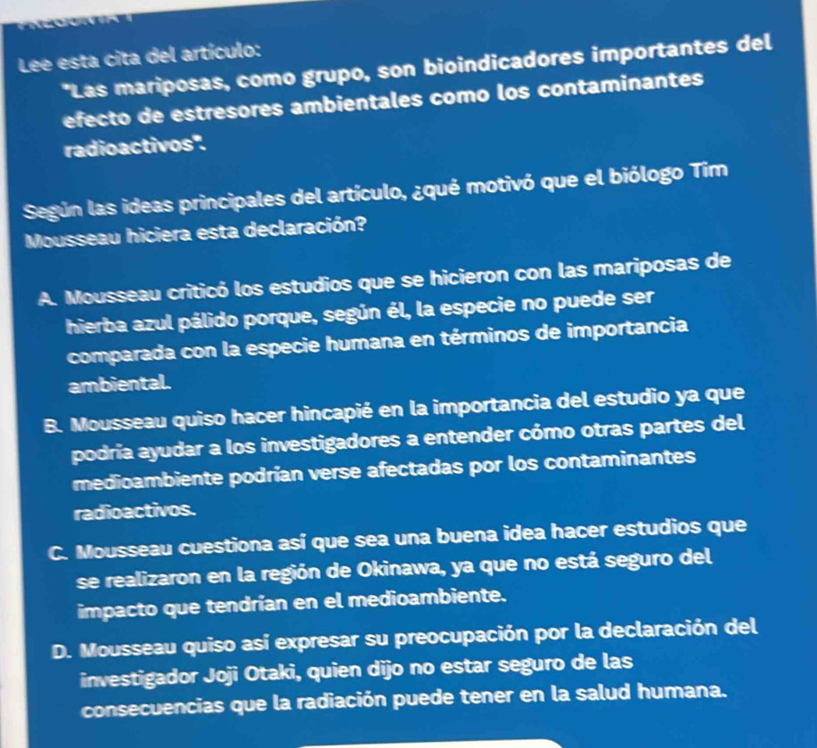 Lee esta cita del artículo:
*Las mariposas, como grupo, son bioindicadores importantes del
efecto de estresores ambientales como los contaminantes
radioactivos".
Según las ideas principales del artículo, ¿qué motivó que el biólogo Tim
Mousseau hiciera esta declaración?
A. Mousseau criticó los estudios que se hicieron con las mariposas de
hierba azul pálido porque, según él, la especie no puede ser
comparada con la especie humana en términos de importancia
ambiental.
B. Mousseau quiso hacer hincapié en la importancia del estudio ya que
podría ayudar a los investigadores a entender cómo otras partes del
medioambiente podrían verse afectadas por los contaminantes
radioactivos.
C. Mousseau cuestiona así que sea una buena idea hacer estudios que
se realizaron en la región de Okinawa, ya que no está seguro del
impacto que tendrían en el medioambiente.
D. Mousseau quiso así expresar su preocupación por la declaración del
investigador Joji Otaki, quien dijo no estar seguro de las
consecuencias que la radiación puede tener en la salud humana.