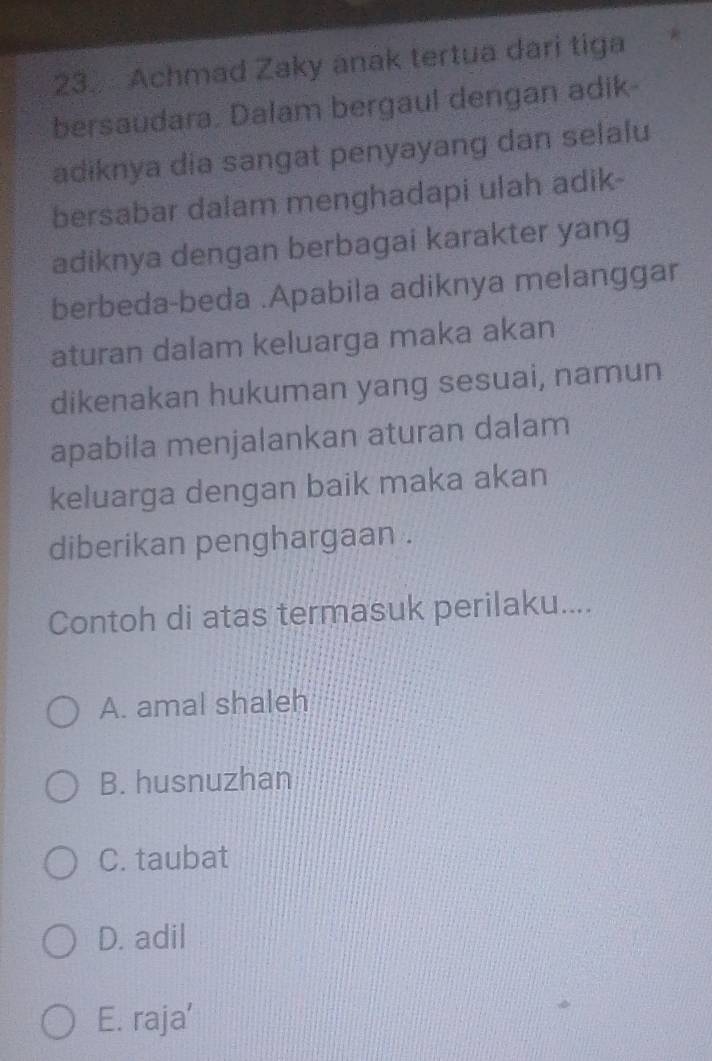 Achmad Zaky anak tertua dari tiga
bersaudara. Dalam bergaul dengan adik
adiknya dia sangat penyayang dan selalu
bersabar dalam menghadapi ulah adik-
adiknya dengan berbagai karakter yang
berbeda-beda .Apabila adiknya melanggar
aturan dalam keluarga maka akan
dikenakan hukuman yang sesuai, namun
apabila menjalankan aturan dalam
keluarga dengan baik maka akan
diberikan penghargaan .
Contoh di atas termasuk perilaku....
A. amal shaleh
B. husnuzhan
C. taubat
D. adil
E. raja’