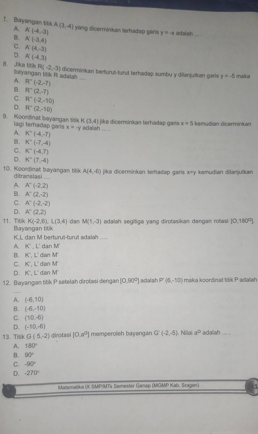 Bayangan titik A(3,-4) yang dicerminkan terhadap garis y=-x adalah ... .
A. A'(-4,-3)
B. A'(-3,4)
C. A'(4,-3)
D. A'(-4,3)
8. Jika titik R(-2,-3) dicerminkan berturut-turut terhadap sumbu y dilanjutkan garis y=-5 maka
bayangan titik R adalah ....
A. R''(-2,-7)
B. R''(2,-7)
C. R''(-2,-10)
D. R''(2,-10)
9. Koordinat bayangan titikK(3,4) jika dicerminkan terhadap garis x=5 kemudian dicerminkan
lagi terhadap garis x=-y adalah ... .
A. K''(-4,-7)
B. K''(-7,-4)
C. K''(-4,7)
D. K''(7,-4)
10. Koordinat bayangan titik A(4,-6) jika dicerminkan terhadap garis x=y kemudian dilanjutkan
ditranslasi ....
A. A''(-2,2)
B. A''(2,-2)
C. A''(-2,-2)
D. A''(2,2)
11. Titik K(-2,6),L(3,4) dan M(1,-3) adalah segitiga yang dirotasikan dengan rotasi [0,180°].
Bayangan titik
K,L dan M berturut-turut adalah ....
A. K' , L' dan M'
B. K', L' dan M'
C. K', L' dan M'
D. K', L' dan M'
12. Bayangan titik P setelah dirotasi dengan [0,90^0] adalah P'(6,-10) maka koordinat titik P adalah
...
A. (-6,10)
B. (-6,-10)
C. (10,-6)
D. (-10,-6)
13. Titik G(5,-2) dirotasi [0,a^0] memperoleh bayangan G'(-2,-5). Nilai a^0 adalah ... .
A. 180°
B. 90°
C. -90°
D. -270°
Matematika IX SMP/MTs Semester Genap (MGMP Kab. Sragen) 1