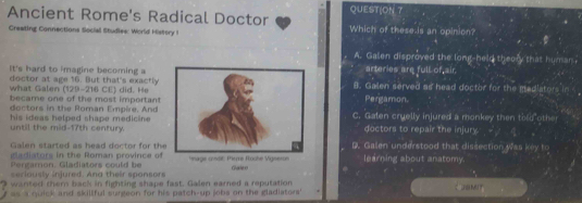 QUEST(ON 7
Ancient Rome's Radical Doctor Which of these is an opinion?
Creating Connections Social Studies: World History I
A. Galen disproved the long-held theory that human
arteries are full of air
It's hard to imagine becoming aB. Galen served as head doctor for the madlators in 
doctor at age 16. But that's exactly Pergamon.
what Galen (129-216 CE) did. He
became one of the most important
doctors in the Roman Empire, And C. Galen cruelly injured a monkey then told other
his ideas helped shape medicine . until the mid-17th century.doctors to repair the injury.
Galen started as head doctor for theB. Galen understood that dissection was key to
gladiators in the Roman province of
Pergamon. Gladiators could be mage condé: Pième Roche Vigserce learning about anatomy
seriously injured. And their spansors Gale o
wanted them back in fighting shape fast. Galen earned a reputation
as a quick and skillful surgeon for his patch-up jebs on the gladiators' CaMIT