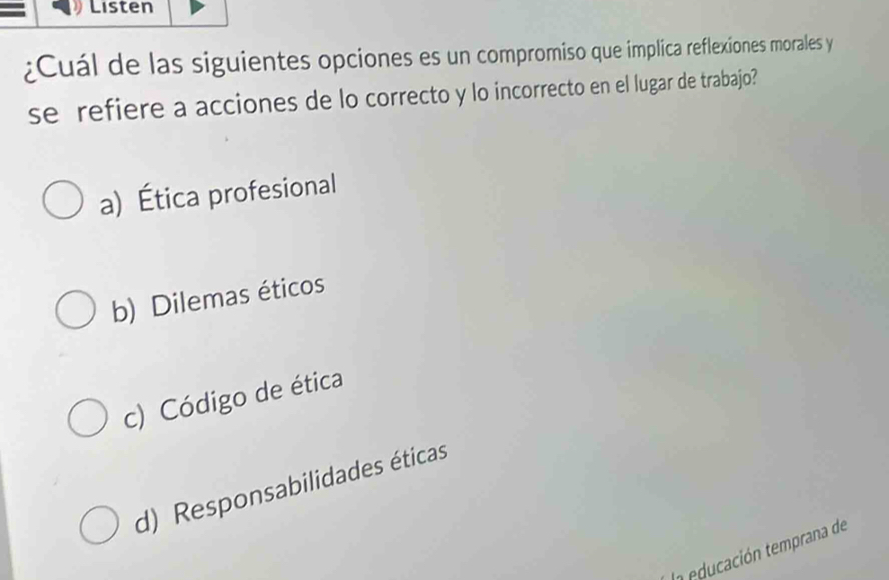 Listen
¿Cuál de las siguientes opciones es un compromiso que implica reflexiones morales y
se refiere a acciones de lo correcto y lo incorrecto en el lugar de trabajo?
a) Ética profesional
b) Dilemas éticos
c) Código de ética
d) Responsabilidades éticas
In educación temprana de