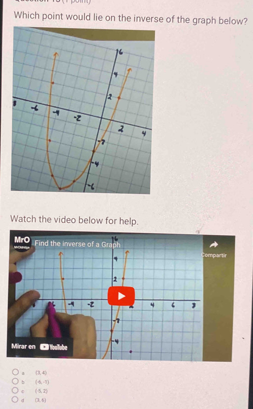 Which point would lie on the inverse of the graph below?
Watch the video below for help.
ir
a (3,4)
b (-6,-1)
。 (-5,2)
d (3,6)