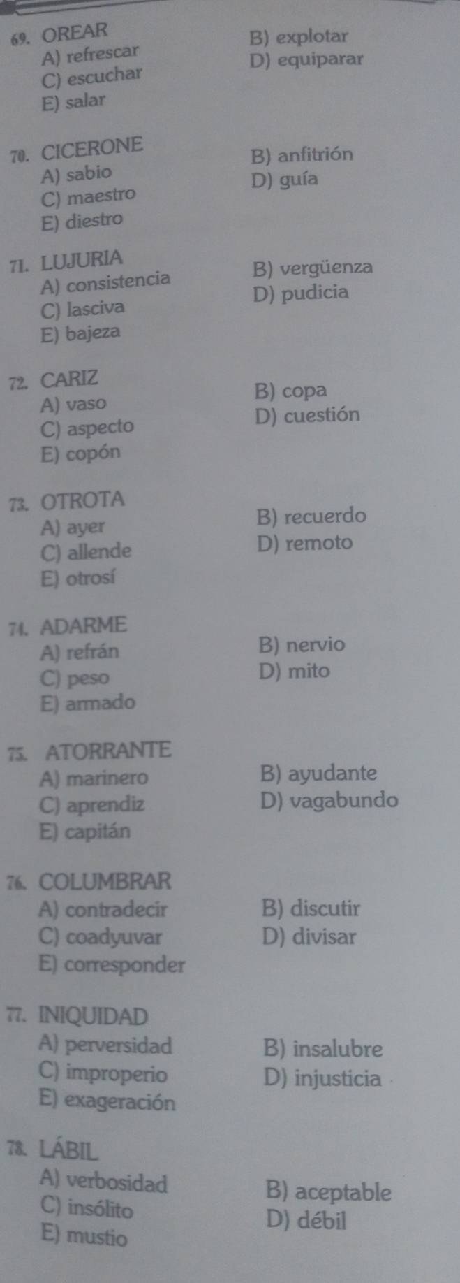 OREAR
B) explotar
A) refrescar
D) equiparar
C) escuchar
E) salar
70. CICERONE
B) anfitrión
A) sabio
D) guía
C) maestro
E) diestro
71. LUJURIA
A) consistencia
B) vergüenza
D) pudicia
C) lasciva
E) bajeza
72. CARIZ
B) copa
A) vaso
C) aspecto D) cuestión
E) copón
73. OTROTA
A) ayer
B) recuerdo
C) allende D) remoto
E) otrosí
74. ADARME
A) refrán
B) nervio
C) peso
D) mito
E) armado
75. ATORRANTE
A) marinero B) ayudante
C) aprendiz D) vagabundo
E) capitán
76、COLUMBRAR
A) contradecir B) discutir
C) coadyuvar D) divisar
E) corresponder
77. INIQUIDAD
A) perversidad B) insalubre
C) improperio D) injusticia
E) exageración
78. LÁBIL
A) verbosidad B) aceptable
C) insólito
D) débil
E) mustio