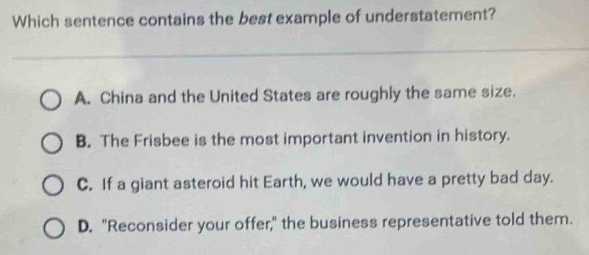 Which sentence contains the best example of understatement?
A. China and the United States are roughly the same size.
B. The Frisbee is the most important invention in history.
C. If a giant asteroid hit Earth, we would have a pretty bad day.
D. "Reconsider your offer," the business representative told them.