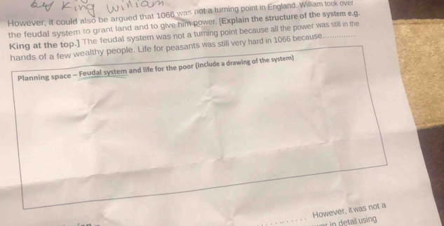 However, it could also be argued that 1066 was not a turning point in England. William took over 
the feudal system to grant land and to give him power. (Explain the structure of the system e.g. 
King at the top.] The feudal system was not a turing point because all the power was still in the 
hands of a few wealthy people. Life for peasants was still very hard in 1066 because 
Planning space - Feudal system and life for the poor (include a drawing of the system) 
However, it was not a 
in detail using