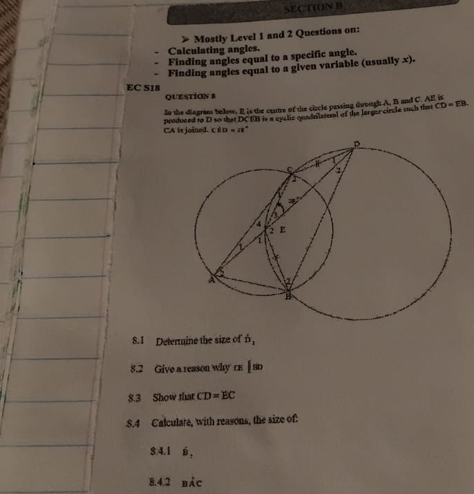 Mostly Level 1 and 2 Questions on: 
Calculating angles. 
Finding angles equal to a specific angle. 
Finding angles equal to a given variable (usually x). 
EC S18 
QUESTION 8 
In the diagram below. E is the centre of the cicle passing through A. B and C. AF is 
produced to D so that DCEB is a eyclic quadriateral of the larger circle such that CD=EB.
CA is joined. c D=21
S.I Determine the size of n, 
8.2 Give a reason why ce ||80
$.3 Show that CD=EC
8.4 Calculate, with reasons, the size of: 
8.4.1 B, 
8.4.2 bảc