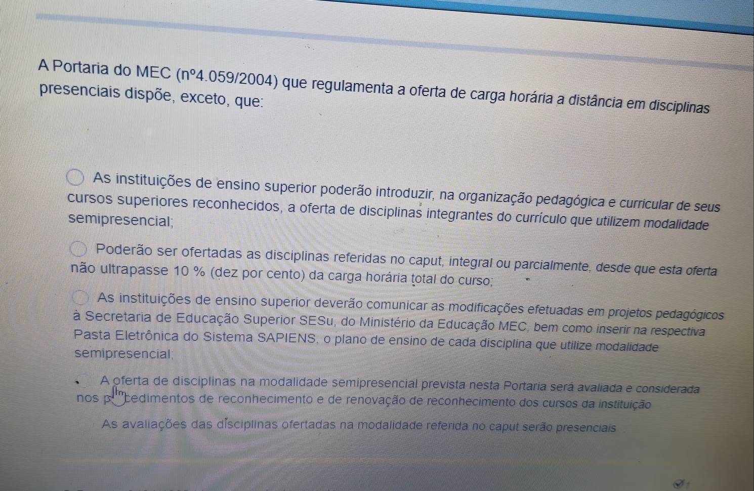 A Portaria do MEC (n°4.059/2004 ) que regulamenta a oferta de carga horária a distância em disciplinas
presenciais dispõe, exceto, que:
As instituições de ensino superior poderão introduzir, na organização pedagógica e curricular de seus
cursos superiores reconhecidos, a oferta de disciplinas integrantes do currículo que utilizem modalidade
semipresencial;
Poderão ser ofertadas as disciplinas referidas no caput, integral ou parcialmente, desde que esta oferta
unão ultrapasse 10 % (dez por cento) da carga horária total do curso;
As instituições de ensino superior deverão comunicar as modificações efetuadas em projetos pedagógicos
à Secretaria de Educação Superior SESu, do Ministério da Educação MEC, bem como inserir na respectiva
Pasta Eletrônica do Sistema SAPIENS, o plano de ensino de cada disciplina que utilize modalidade
semipresencial
A oferta de disciplinas na modalidade semipresencial prevista nesta Portaria será avaliada e considerada
nos p '''bedimentos de reconhecimento e de renovação de reconhecimento dos cursos da instituição
As avaliações das disciplinas ofertadas na modalidade referida no caput serão presenciais